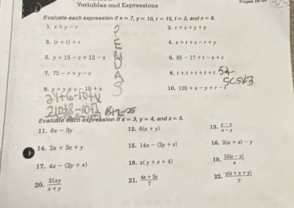 Variables and Expressions Pages 16-20 
Evaluate each expression if x=7, y=10, r=15, t=3, , and c=8. 
2. 
1. x+y-r c+c+y+y
4. 
3. (r+t)+c x+t+e-r+y
5. y+15-c+12-x 6. 85-17+t-x+c
7. 72-r+y-c 8. t+t+t+t+t
9. y+y+c-10+x 10. 125+x-y+r-i
Evaluate each expression if x=3, y=4 , and z=5. 
11. 6x-3y 12. 6(x+y) 13.  (y-z)/z-y 
14. 2x+3z+y 15. 14x-(2y+z) 16. 2(x+z)-y
1 
17. 4z-(2y+x) 18. x(y+z+4) 19.  (10(z-x))/z 
20.  21xy/x+y  21.  (4x+2y)/7  22.  (y(z+x+y))/y 