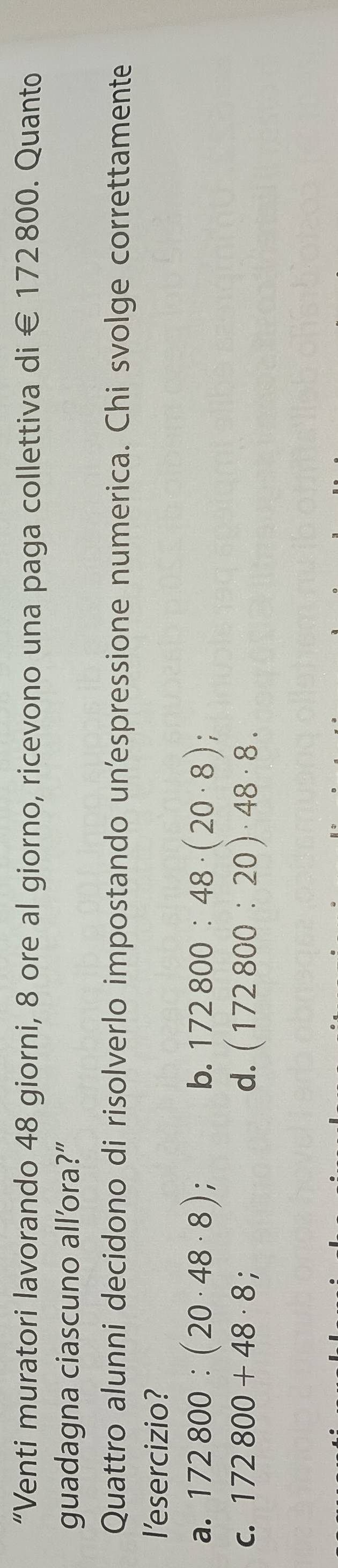 “Venti muratori lavorando 48 giorni, 8 ore al giorno, ricevono una paga collettiva di € 172800. Quanto
guadagna ciascuno all’ora?”
Quattro alunni decidono di risolverlo impostando un'espressione numerica. Chi svolge correttamente
I'esercizio?
a. 172800:(20· 48· 8); b. 172800:48· (20· 8)
C. 172800+48· 8; d. (172800:20)· 48· 8.