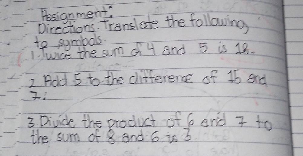 Assignment: 
Directions. Translate the following 
to symbols. 
1. Twice the sum of 4 and 5 is 18. 
2. Add 5 to the difference of 15 end 
3. Divide the product of 6 and 7 to 
the sum of 8 and 6 is 3