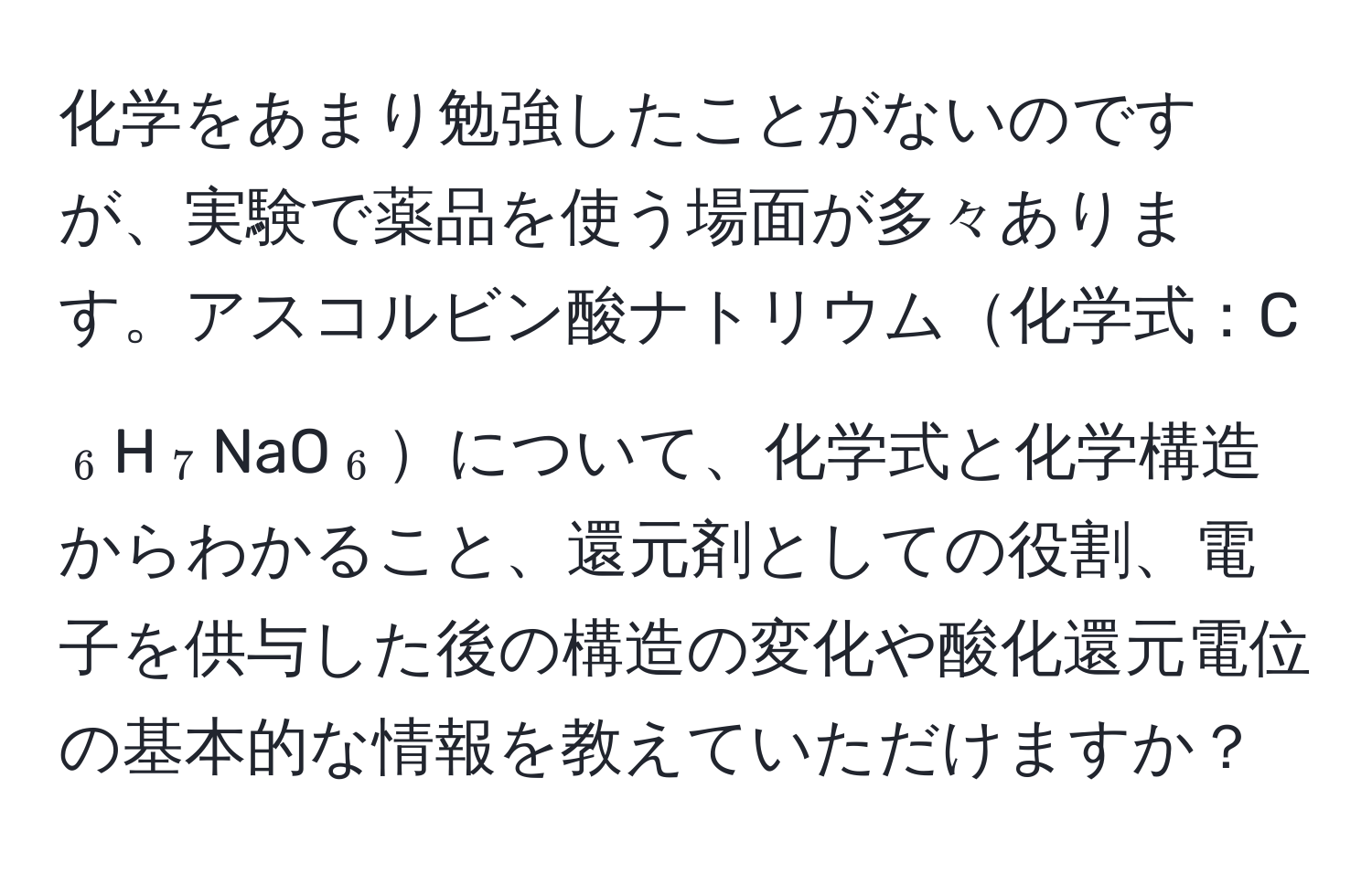 化学をあまり勉強したことがないのですが、実験で薬品を使う場面が多々あります。アスコルビン酸ナトリウム化学式：C(_6)H(_7)NaO(_6)について、化学式と化学構造からわかること、還元剤としての役割、電子を供与した後の構造の変化や酸化還元電位の基本的な情報を教えていただけますか？