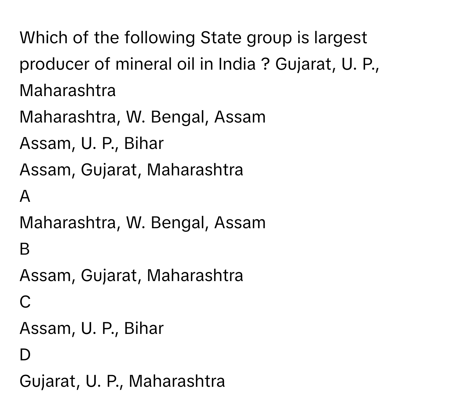 Which of the following State group is largest producer of mineral oil in India ? Gujarat, U. P., Maharashtra
Maharashtra, W. Bengal, Assam
Assam, U. P., Bihar
Assam, Gujarat, Maharashtra

A  
Maharashtra, W. Bengal, Assam 


B  
Assam, Gujarat, Maharashtra 


C  
Assam, U. P., Bihar 


D  
Gujarat, U. P., Maharashtra