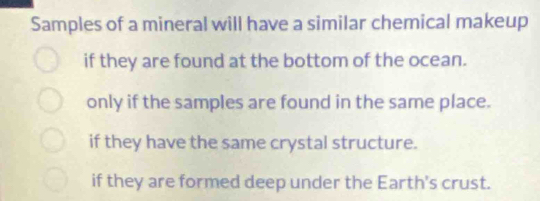 Samples of a mineral will have a similar chemical makeup
if they are found at the bottom of the ocean.
only if the samples are found in the same place.
if they have the same crystal structure.
if they are formed deep under the Earth's crust.