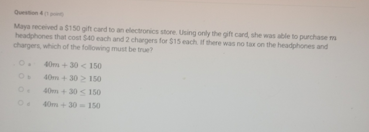 Maya received a $150 gift card to an electronics store. Using only the gift card, she was able to purchase m
headphones that cost $40 each and 2 chargers for $15 each. If there was no tax on the headphones and
chargers, which of the following must be true?
a 40m+30<150</tex>
b 40m+30≥ 150
C 40m+30≤ 150
d 40m+30=150