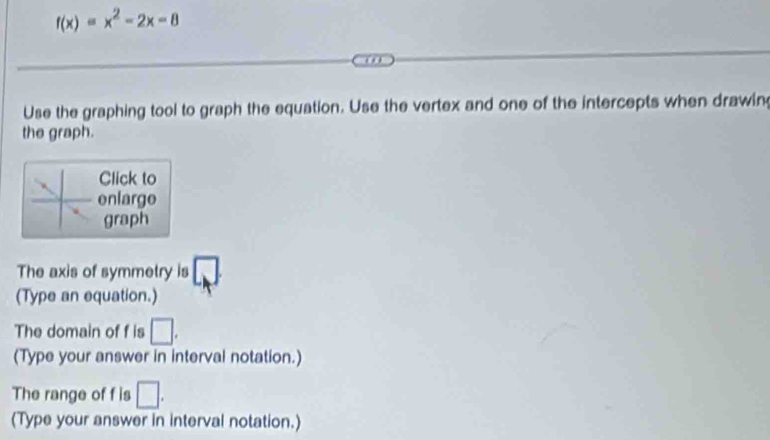 f(x)=x^2-2x-8
Use the graphing tool to graph the equation. Use the vertex and one of the intercepts when drawin 
the graph. 
Click to 
enlarge 
graph 
The axis of symmetry is 
(Type an equation.) 
The domain of f is □. 
(Type your answer in interval notation.) 
The range of f is □. 
(Type your answer in interval notation.)