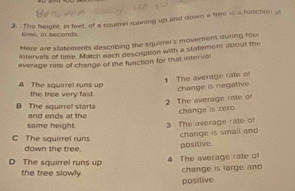 The height, in feet, of a squirrel running up and down a tree is a function of
time, in seconds
Here are statements describing the squirrel's movement during fou
intervals of time. Match each description with a statement about the
average rate of change of the function for that interval
1 The average rate of
A The squirrel runs up
change is negative.
the tree very fast.
2 The average rate of
8 The squirrel starts
change is zero.
and ends at the
same height.
3 The average rate of
C The squirrel runs
change is small and
down the tree.
positive.
D The squirrel runs up
4 The average rate of
the tree slowly.
change is large and
positive.