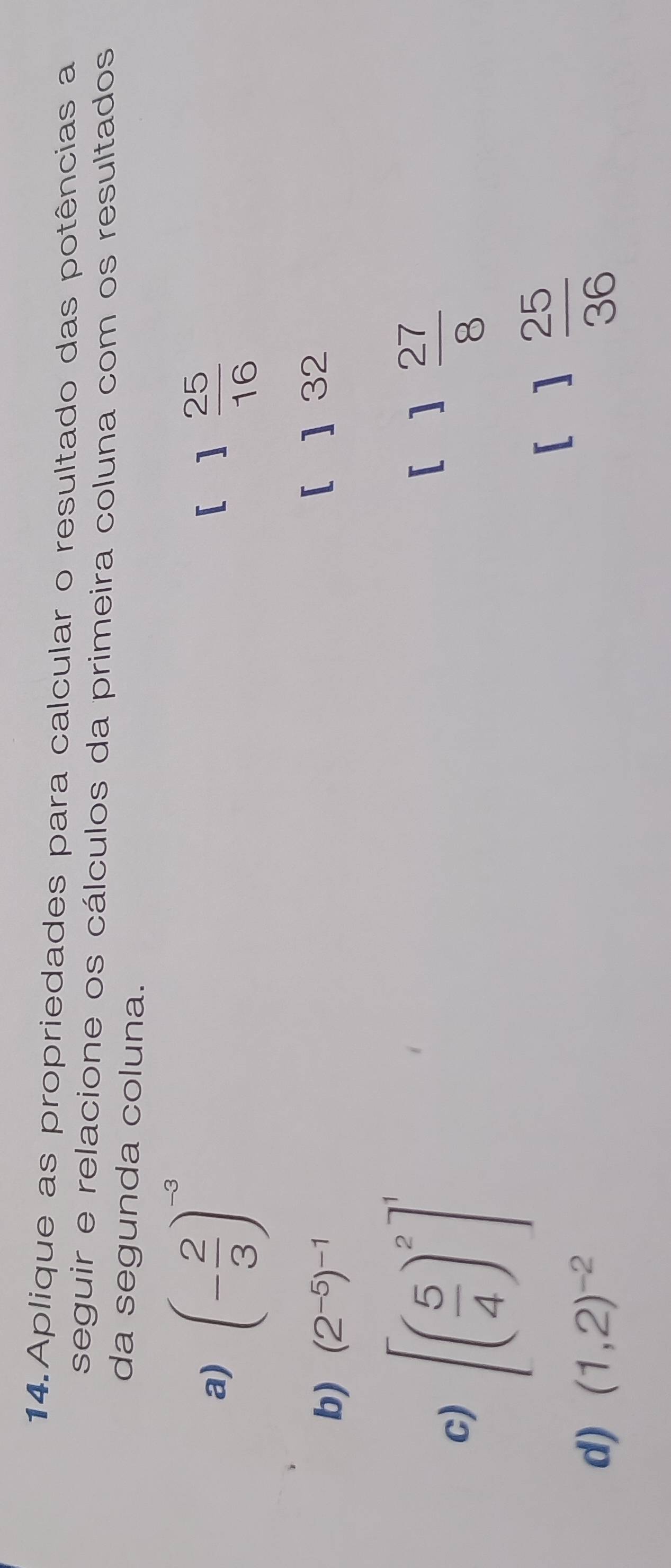 Aplique as propriedades para calcular o resultado das potências a
seguir e relacione os cálculos da primeira coluna com os resultados
da segunda coluna.
a) (- 2/3 )^-3
[ 1 25/16 
b) (2^(-5))^-1 [ ] 32
c) [( 5/4 )^2]^1
[ 1 27/8 
[ 1 25/36 
d) (1,2)^-2