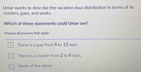 Umar wants to describe the vacation days distribution in terms of its
clusters, gaps, and peaks.
Which of these statements could Umar use?
Choose all answers that apply:
A There is a gap from 8 to 12 days.
€ There is a cluster from 2 to 6 days.
cì None of the above