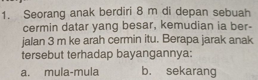 Seorang anak berdiri 8 m di depan sebuah
cermin datar yang besar, kemudian ia ber-
jalan 3 m ke arah cermin itu. Berapa jarak anak
tersebut terhadap bayangannya:
a. mula-mula b. sekarang