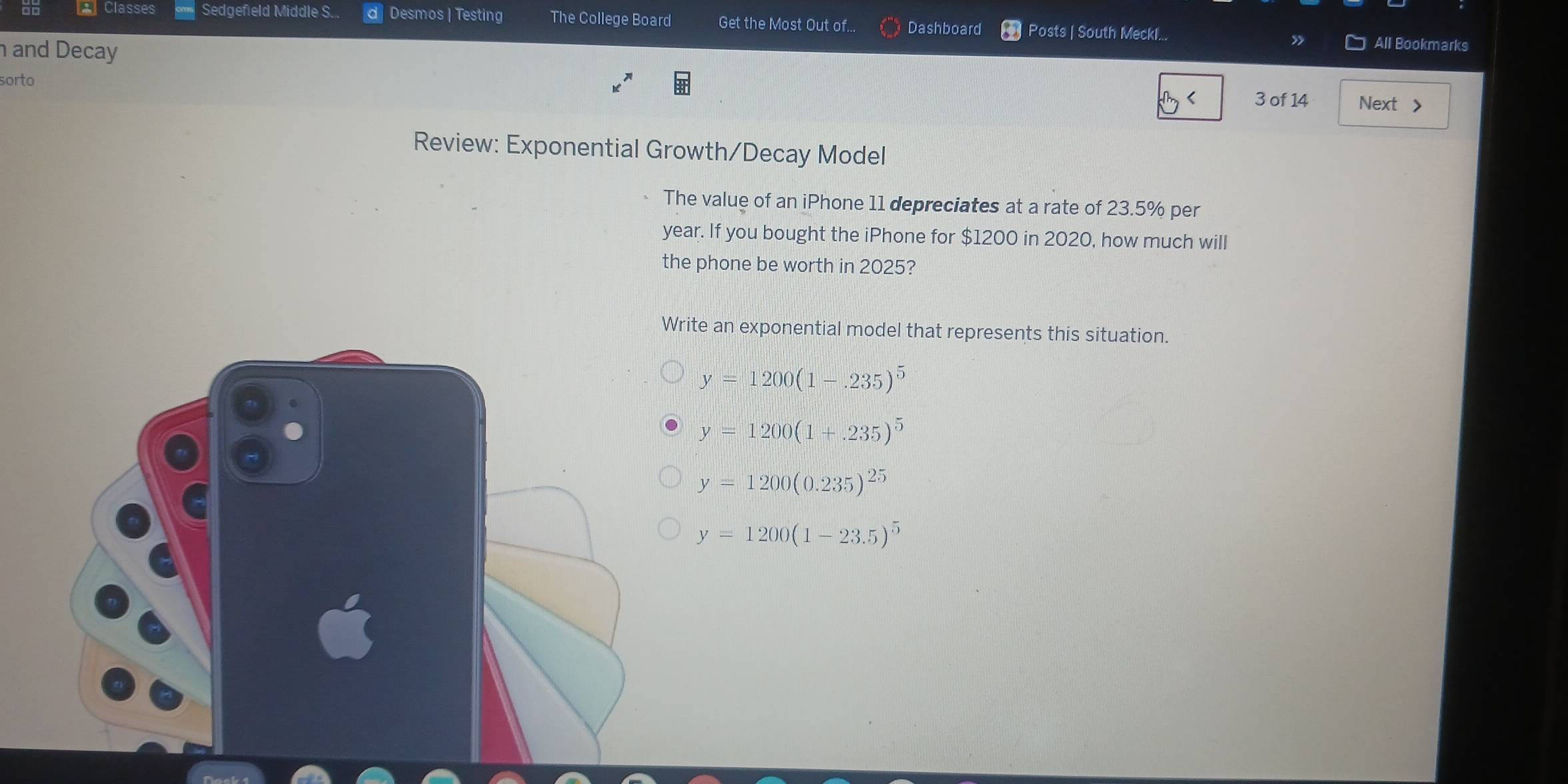 Classes Sedgefield Middle S. Desmos | Testing The College Board Get the Most Out of... Dashboard Posts | South Meckl...
and Decay
All Bookmarks
sorto
3 of 14 Next >
Review: Exponential Growth/Decay Model
The value of an iPhone 11 depreciates at a rate of 23.5% per
year. If you bought the iPhone for $1200 in 2020, how much will
the phone be worth in 2025?
rite an exponential model that represents this situation.
y=1200(1-.235)^5
y=1200(1+.235)^5
y=1200(0.235)^25
y=1200(1-23.5)^5