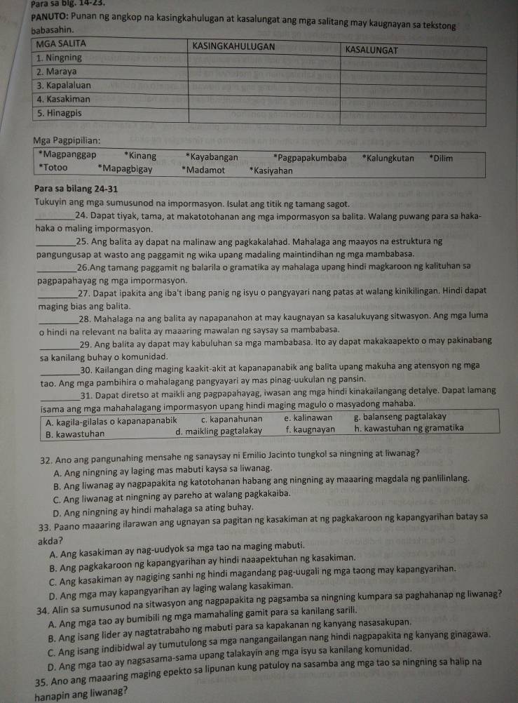 Para sa big. 14-23.
PANUTO: Punan ng angkop na kasingkahulugan at kasalungat ang mga salitang may kaugnayan sa tekstong
Mga Pagpipilian:
*Magpanggap *Kinang *Kayabangan *Pagpapakumbaba *Kalungkutan *Dilim
*Totoo *Mapagbigay *Madamot *Kasiyahan
Para sa bilang 24-31
Tukuyin ang mga sumusunod na impormasyon. Isulat ang titik ng tamang sagot.
_24. Dapat tiyak, tama, at makatotohanan ang mga impormasyon sa balita. Walang puwang para sa haka-
haka o maling impormasyon.
_25. Ang balita ay dapat na malinaw ang pagkakalahad. Mahalaga ang maayos na estruktura ng
pangungusap at wasto ang paggamit ng wika upang madaling maintindihan ng mga mambabasa.
_26.Ang tamang paggamit ng balarila o gramatika ay mahalaga upang hindi magkaroon ng kalituhan sa
pagpapahayag ng mga impormasyon.
_27. Dapat ipakita ang iba't ibang panig ng isyu o pangyayari nang patas at walang kinikilingan. Hindi dapat
maging bias ang balita.
_28. Mahalaga na ang balita ay napapanahon at may kaugnayan sa kasalukuyang sitwasyon. Ang mga luma
o hindi na relevant na balita ay maaaring mawalan ng saysay sa mambabasa.
_29. Ang balita ay dapat may kabuluhan sa mga mambabasa. Ito ay dapat makakaapekto o may pakinabang
sa kanilang buhay o komunidad
_30. Kailangan ding maging kaakit-akit at kapanapanabik ang balita upang makuha ang atensyon ng mga
tao. Ang mga pambihira o mahalagang pangyayari ay mas pinag-uukulan ng pansin.
_31. Dapat diretso at maikli ang pagpapahayag, iwasan ang mga hindi kinakailangang detalye. Dapat lamang
isama ang mga mahahalagang impormasyon upang hindi maging magulo o masyadong mahaba.
A. kagila-gilalas o kapanapanabik c. kapanahunan e. kalinawan g. balanseng pagtalakay
B. kawastuhan d. maikling pagtalakay f. kaugnayan h. kawastuhan ng gramatika
32. Ano ang pangunahing mensahe ng sanaysay ni Emilio Jacinto tungkol sa ningning at liwanag?
A. Ang ningning ay laging mas mabuti kaysa sa liwanag.
B. Ang liwanag ay nagpapakita ng katotohanan habang ang ningning ay maaaring magdala ng panlilinlang.
C. Ang liwanag at ningning ay pareho at walang pagkakaiba.
D. Ang ningning ay hindi mahalaga sa ating buhay.
33. Paano maaaring ilarawan ang ugnayan sa pagitan ng kasakiman at ng pagkakaroon ng kapangyarihan batay sa
akda?
A. Ang kasakiman ay nag-uudyok sa mga tao na maging mabuti.
B. Ang pagkakaroon ng kapangyarihan ay hindi naaapektuhan ng kasakiman.
C. Ang kasakiman ay nagiging sanhi ng hindi magandang pag-uugali ng mga taong may kapangyarihan.
D. Ang mga may kapangyarihan ay laging walang kasakiman.
34. Alin sa sumusunod na sitwasyon ang nagpapakita ng pagsamba sa ningning kumpara sa paghahanap ng liwanag?
A. Ang mga tao ay bumibili ng mga mamahaling gamit para sa kanilang sarili.
B. Ang isang lider ay nagtatrabaho ng mabuti para sa kapakanan ng kanyang nasasakupan.
C. Ang isang indibidwal ay tumutulong sa mga nangangailangan nang hindi nagpapakita ng kanyang ginagawa.
D. Ang mga tao ay nagsasama-sama upang talakayín ang mga isyu sa kanilang komunidad.
35. Ano ang maaaring maging epekto sa lipunan kung patuloy na sasamba ang mga tao sa ningning sa halip na
hanapin ang liwanag?