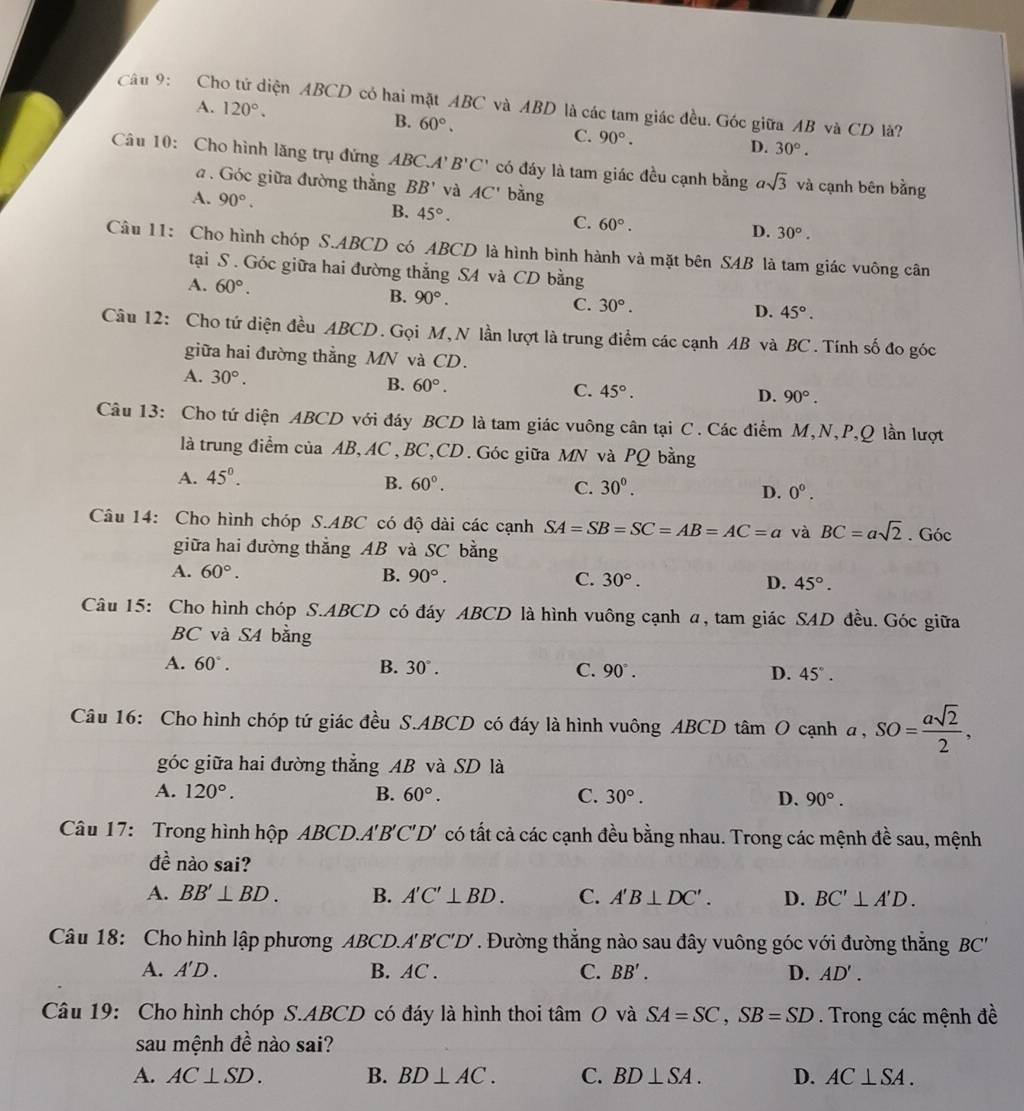 Cho tử diện ABCD có hai mặt ABC và ABD là các tam giác đều. Góc giữa AB và CD là?
A. 120°. B. 60°. C. 90°.
D. 30°.
Câu 10: Cho hình lăng trụ đứng ABC.A' B'C' có đáy là tam giác đều cạnh bằng asqrt(3) và cạnh bên bằng
. Góc giữa đường thắng BB' và AC' bàng
A. 90°.
B. 45°.
C. 60°. D. 30°.
Câu 11: Cho hình chóp S.ABCD có ABCD là hình bình hành và mặt bên SAB là tam giác vuông cân
tại S . Góc giữa hai đường thẳng S4 và CD bằng
A. 60°. B. 90°.
C. 30°. D. 45°.
Câu 12: Cho tứ diện đều ABCD. Gọi M,N lần lượt là trung điểm các cạnh AB và BC. Tính số đo góc
giữa hai đường thẳng MN và CD.
A. 30°. B. 60°. C. 45°. D. 90°.
Câu 13: Cho tứ diện ABCD với đáy BCD là tam giác vuông cân tại C. Các điểm M,N,P,Q lần lượt
là trung điểm của AB, AC, BC,CD. Góc giữa MN và PQ bằng
A. 45°.
B. 60°. C. 30°. D. 0^0.
Câu 14: Cho hình chóp S.ABC có độ dài các cạnh SA=SB=SC=AB=AC=a và BC=asqrt(2). Góc
giữa hai đường thẳng AB và SC bằng
A. 60°. B. 90°. C. 30°. D. 45°.
Câu 15: Cho hình chóp S.ABCD có đáy ABCD là hình vuông cạnh a, tam giác SAD đều. Góc giữa
BC và S4 bằng
A. 60°. B. 30°. C. 90°. D. 45°.
Câu 16: Cho hình chóp tứ giác đều S.ABCD có đáy là hình vuông ABCD tâm O cạnh a, SO= asqrt(2)/2 ,
góc giữa hai đường thẳng AB và SD là
A. 120°. B. 60°. C. 30°. D. 90°.
Câu 17:  Trong hình hộp ABC 'D.A'B'C'D' có tất cả các cạnh đều bằng nhau. Trong các mệnh đề sau, mệnh
de^(frac 1)e nào sai?
A. BB'⊥ BD. B. A'C'⊥ BD. C. A'B⊥ DC'. D. BC'⊥ A'D.
Câu 18: Cho hình lập phương ABCD.A'B'C'D' *  Đường thắng nào sau đây vuông góc với đường thắng BC'
A. A'D. B. AC . C. BB'. D. AD'.
Câu 19: Cho hình chóp S.ABCD có đáy là hình thoi tâm O và SA=SC,SB=SD. Trong các mệnh đề
sau mệnh đề nào sai? A
A. AC⊥ SD. B. BD⊥ AC. C. BD⊥ SA. D. AC⊥ SA.