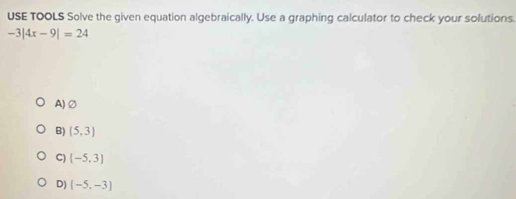 USE TOOLS Solve the given equation algebraically. Use a graphing calculator to check your solutions.
-3|4x-9|=24
A)∅
B) (5,3)
C)  -5,3
D)  -5,-3