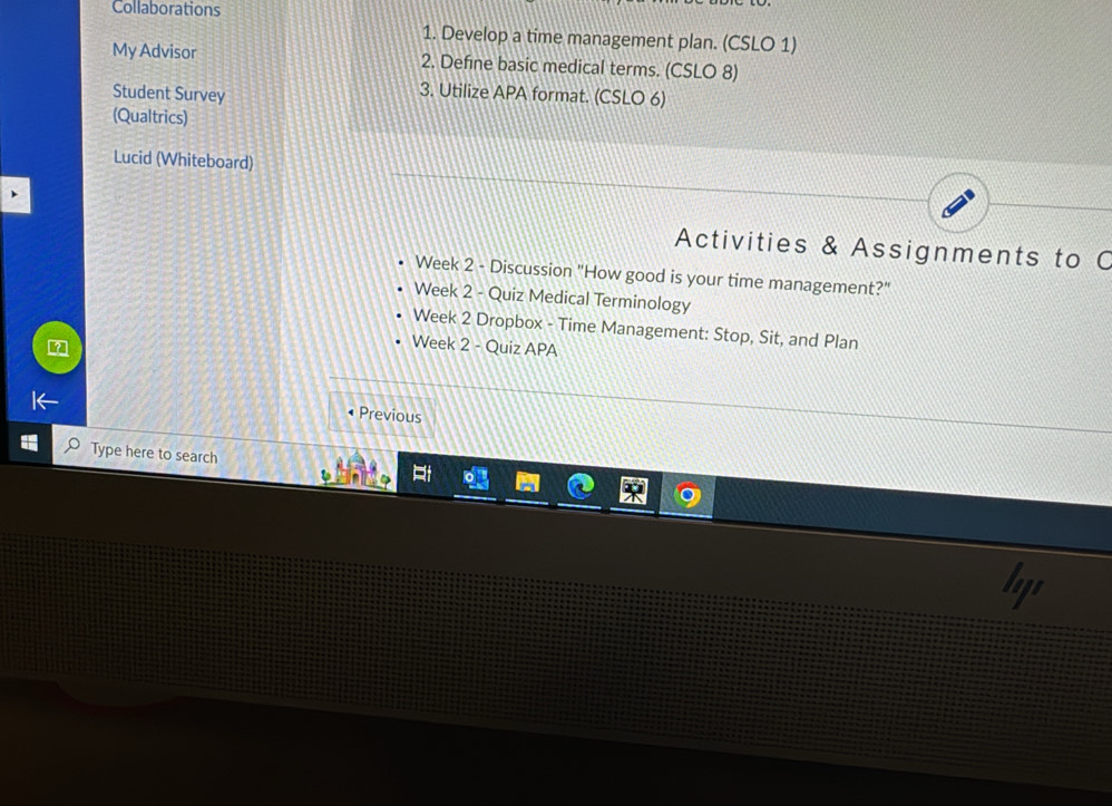 Collaborations 
1. Develop a time management plan. (CSLO 1) 
My Advisor 2. Define basic medical terms. (CSLO 8) 
Student Survey 
3. Utilize APA format. (CSLO 6) 
(Qualtrics) 
Lucid (Whiteboard) 
Activities & Assignments to C 
Week 2 - Discussion "How good is your time management?" 
Week 2 - Quiz Medical Terminology 
Week 2 Dropbox - Time Management: Stop, Sit, and Plan 
Week 2 - Quiz APA 
• Previous 
Type here to search