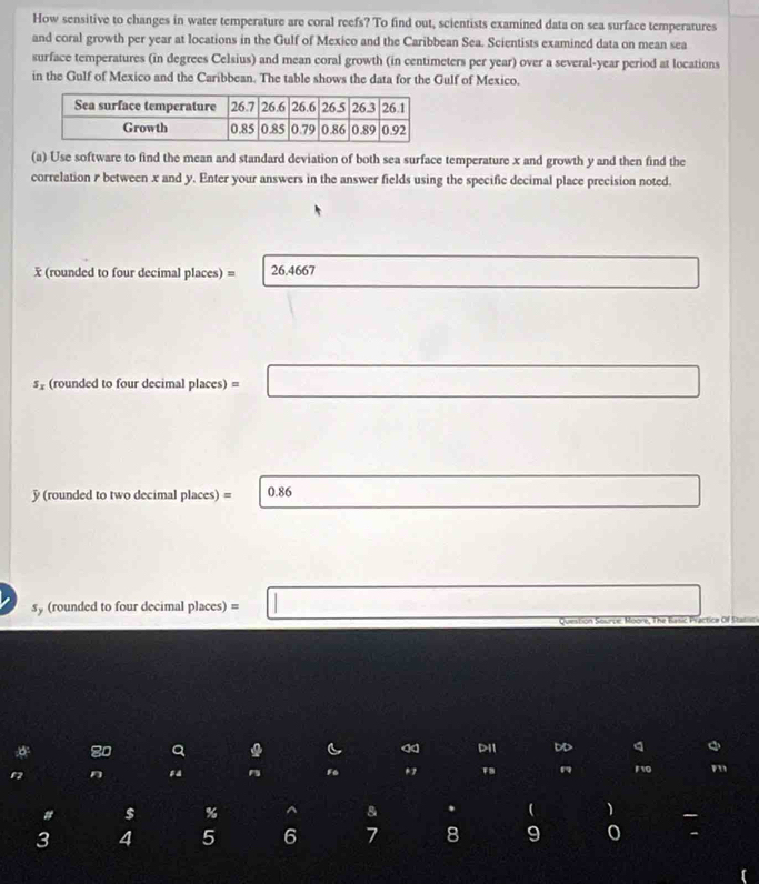 How sensitive to changes in water temperature are coral reefs? To find out, scientists examined data on sea surface temperatures 
and coral growth per year at locations in the Gulf of Mexico and the Caribbean Sea. Scientists examined data on mean sea 
surface temperatures (in degrees Celsius) and mean coral growth (in centimeters per year) over a several-year period at locations 
in the Gulf of Mexico and the Caribbean. The table shows the data for the Gulf of Mexico. 
(a) Use software to find the mean and standard deviation of both sea surface temperature x and growth y and then find the 
correlation r between x and y. Enter your answers in the answer fields using the specific decimal place precision noted.
x (rounded to four decimal places) = 26.4667
s_x (rounded to four decimal places) = 
(rounded to two decimal places) = 0.86
sy (rounded to four decimal places) =
80 a DD a 
a n
F6 * 10
a $ % ^
3 4 5 6 7 8 9 0