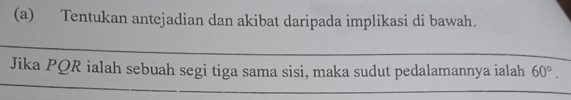 Tentukan antejadian dan akibat daripada implikasi di bawah. 
_ 
Jika PQR ialah sebuah segi tiga sama sisi, maka sudut pedalamannya ialah 60°. 
__