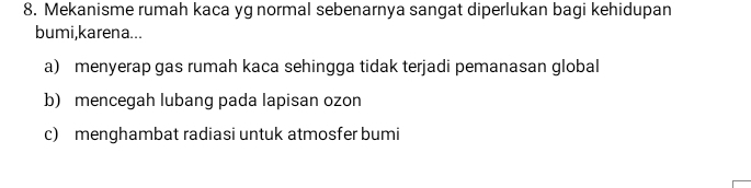 Mekanisme rumah kaca yg normal sebenarnya sangat diperlukan bagi kehidupan
bumi,karena...
a) menyerap gas rumah kaca sehingga tidak terjadi pemanasan global
b) mencegah lubang pada lapisan ozon
c) menghambat radiasi untuk atmosfer bumi