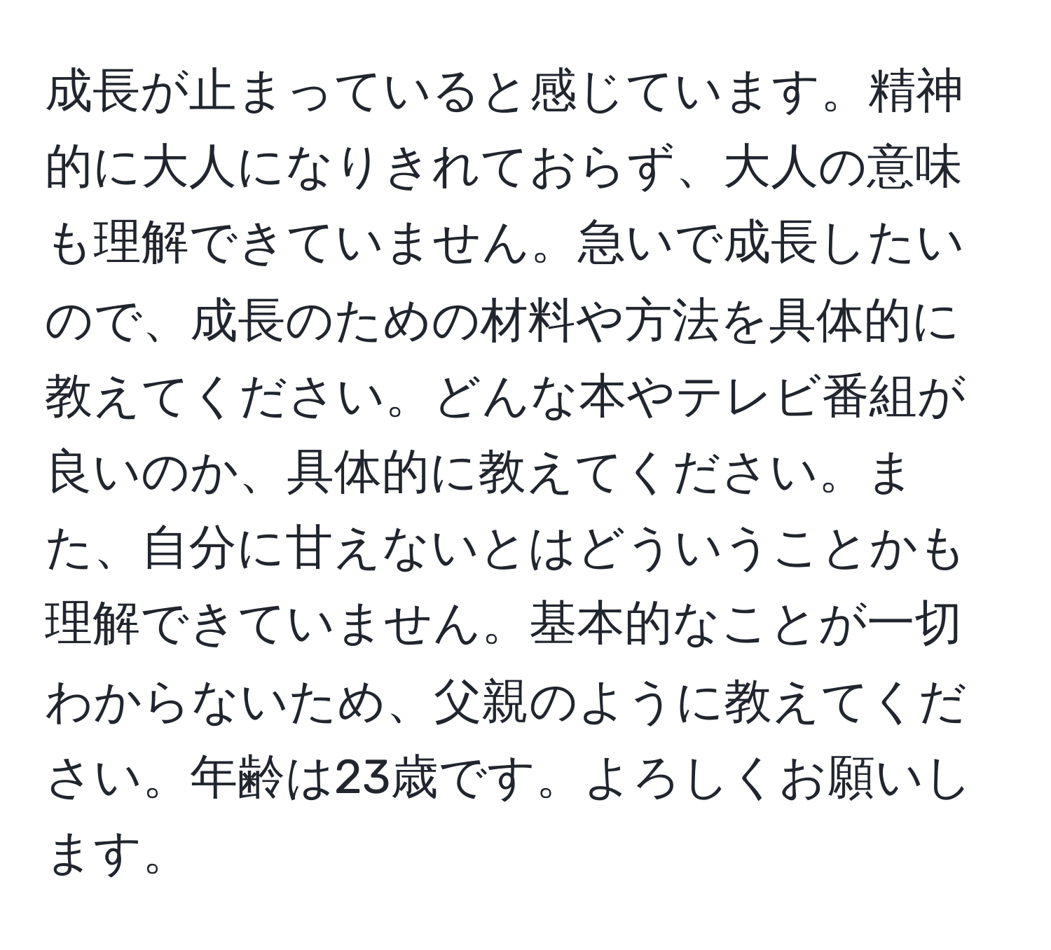 成長が止まっていると感じています。精神的に大人になりきれておらず、大人の意味も理解できていません。急いで成長したいので、成長のための材料や方法を具体的に教えてください。どんな本やテレビ番組が良いのか、具体的に教えてください。また、自分に甘えないとはどういうことかも理解できていません。基本的なことが一切わからないため、父親のように教えてください。年齢は23歳です。よろしくお願いします。