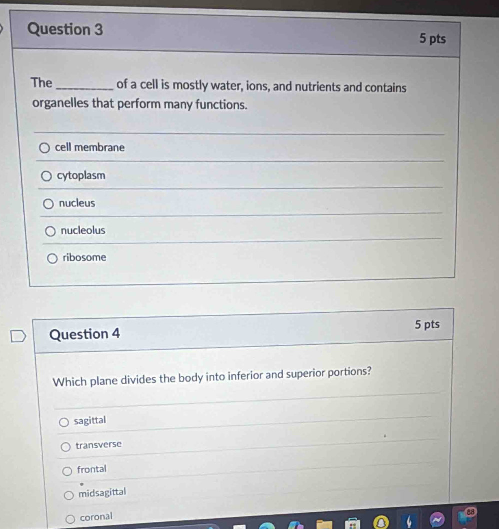 The _of a cell is mostly water, ions, and nutrients and contains
organelles that perform many functions.
cell membrane
cytoplasm
nucleus
nucleolus
ribosome
5 pts
Question 4
Which plane divides the body into inferior and superior portions?
sagittal
transverse
frontal
midsagittal
coronal