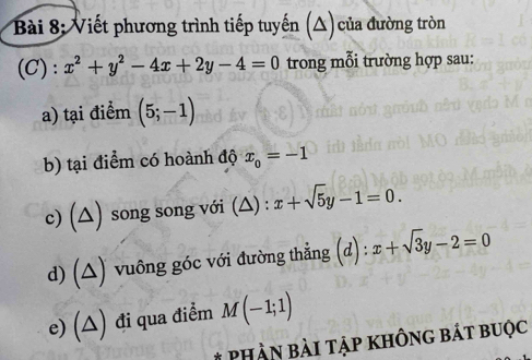 Viết phương trình tiếp tuyến (△) của đường tròn 
(C): x^2+y^2-4x+2y-4=0 trong mỗi trường hợp sau: 
a) tại điểm (5;-1)
b) tại điểm có hoành độ x_0=-1
c) (△) song song với (△) : x+sqrt(5)y-1=0. 
d) (△) vuông góc với đường thẳng (d) : x+sqrt(3)y-2=0
e) (△) đi qua điểm M(-1;1)
# PHần bài tập không bát buộc