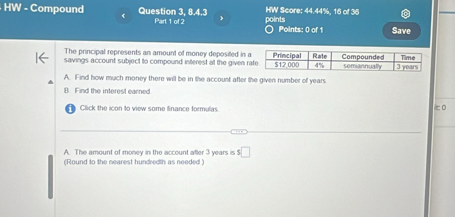 HW - Compound Question 3, 8.4.3 HW Score: 44.44%, 16 of 36 
Part 1 of 2 > points 
Points: 0 of 1 Save 
The principal represents an amount of money deposited in a 
savings account subject to compound interest at the given r 
A. Find how much money there will be in the account after the given number of years
B. Find the interest earned 
Click the icon to view some finance formulas. 
it: 0 
A. The amount of money in the account after 3 years is $□
(Round to the nearest hundredth as needed )