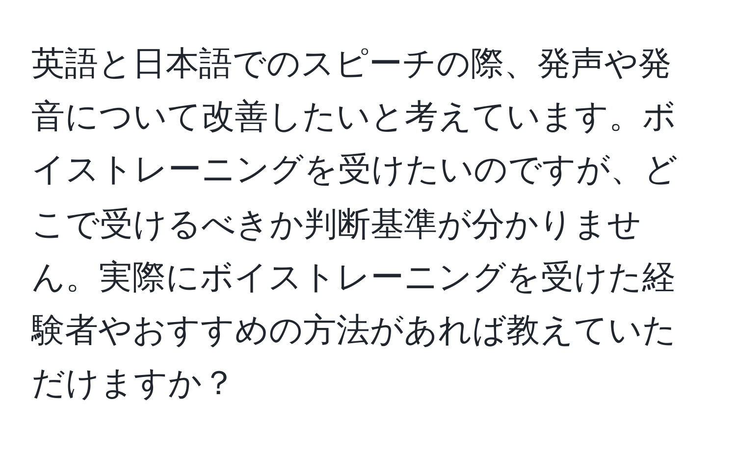 英語と日本語でのスピーチの際、発声や発音について改善したいと考えています。ボイストレーニングを受けたいのですが、どこで受けるべきか判断基準が分かりません。実際にボイストレーニングを受けた経験者やおすすめの方法があれば教えていただけますか？