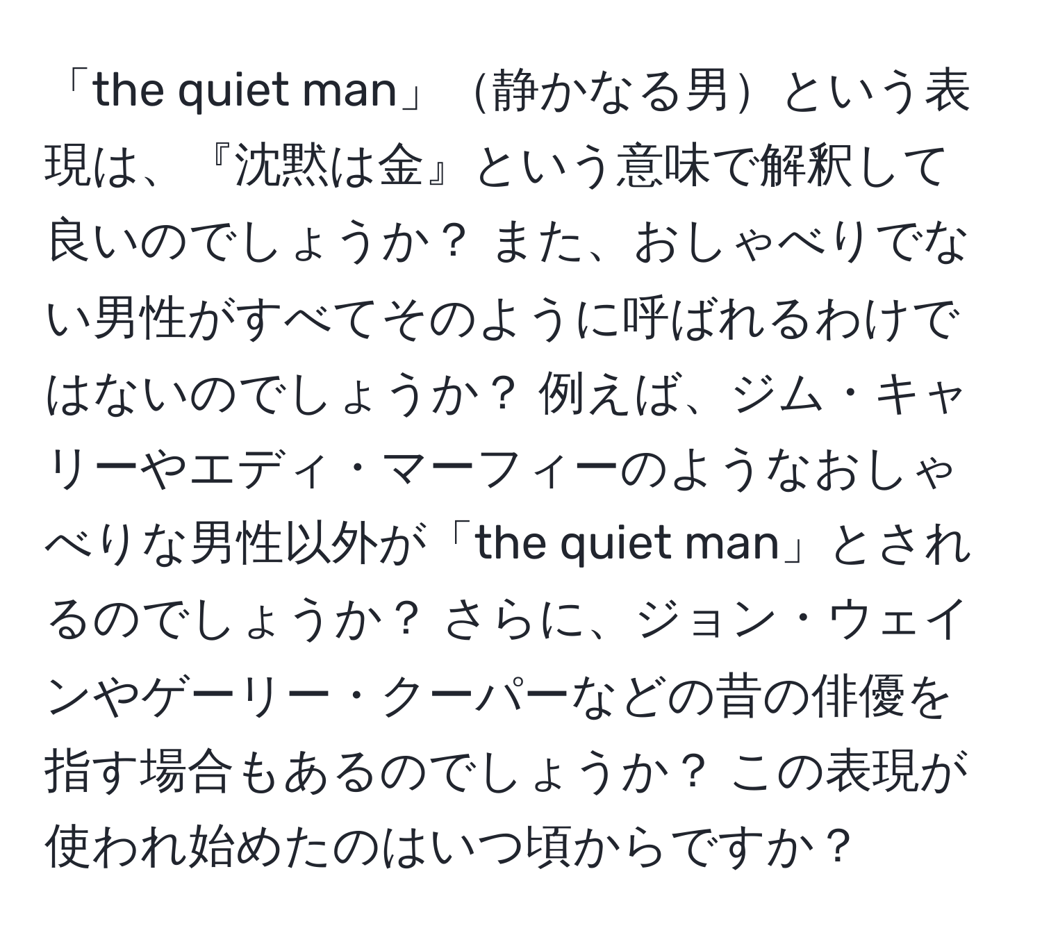 「the quiet man」静かなる男という表現は、『沈黙は金』という意味で解釈して良いのでしょうか？ また、おしゃべりでない男性がすべてそのように呼ばれるわけではないのでしょうか？ 例えば、ジム・キャリーやエディ・マーフィーのようなおしゃべりな男性以外が「the quiet man」とされるのでしょうか？ さらに、ジョン・ウェインやゲーリー・クーパーなどの昔の俳優を指す場合もあるのでしょうか？ この表現が使われ始めたのはいつ頃からですか？