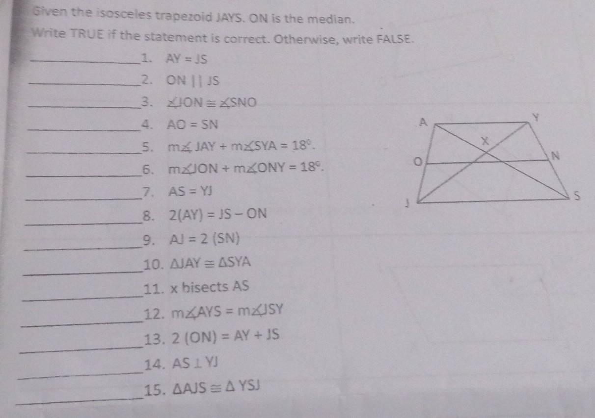 Given the isosceles trapezoid JAYS. ON is the median. 
Write TRUE if the statement is correct. Otherwise, write FALSE. 
_1. AY=JS
_2. ONparallel JS
_3. ∠ JON≌ ∠ SNO
_4. AO=SN
_5. m∠ JAY+m∠ SYA=18°. 
__6. m∠ JON+m∠ ONY=18°. 
_7. AS=YJ
__8. 2(AY)=JS-ON
__9. AJ=2(SN)
_10. △ JAY≌ △ SYA
_ 
11. x bisects AS
_ 
12. m∠ AYS=m∠ JSY
_ 
13. 2(ON)=AY+JS
_ 
14. AS⊥ YJ
_ 
15. △ AJS≌ △ YSJ