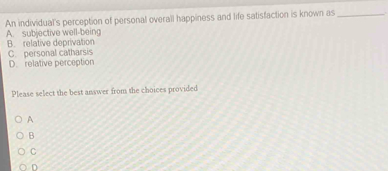 An individual's perception of personal overall happiness and life satisfaction is known as_
A. subjective well-being
B. relative deprivation
C. personal catharsis
D. relative perception
Please select the best answer from the choices provided
A
B
C
D