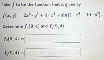 Take f to be the function that is given by
f(x,y)=2x^5· y^5+4· x^4+sin (1· x^4+10· y^3). 
Determine f_x(9,4) and f_y(9,4).
f_x(9,4)=□
f_y(9,4)=□