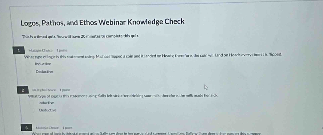 Logos, Pathos, and Ethos Webinar Knowledge Check
This is a timed quiz. You will have 20 minutes to complete this quiz.
1 Multiple Choice 1, paint
What type of logic is this statement using: Michael flipped a coin and it landed on Heads; therefore, the coin will land on Heads every time it is flipped.
Inductive
Deductive
2 Multiple Choice 1 point
What type of logic is this statement using: Sally felt sick after drinking sour milk; therefore, the milk made her sick
Inductive
Deductive
3 Moltiple Chesce 1 pornt
What type of logic is this statement using: Sally saw deer in her garden last summer; therefore, Sally will see deer in her garden this summer.