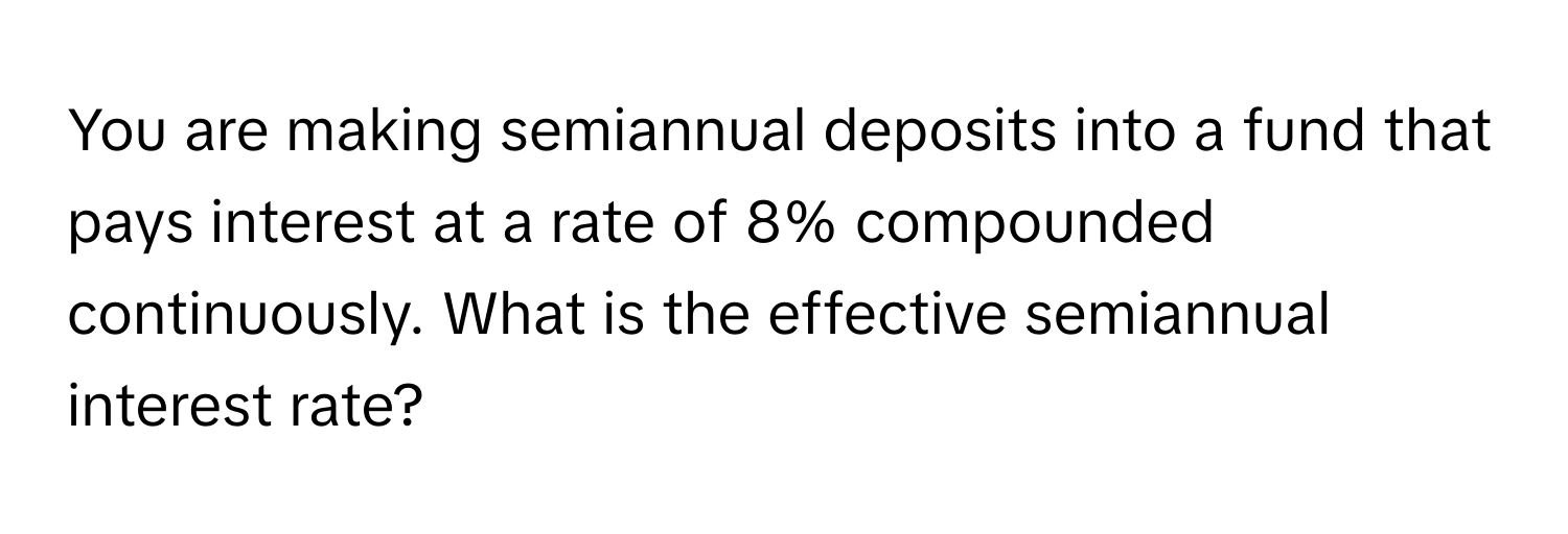 You are making semiannual deposits into a fund that pays interest at a rate of 8% compounded continuously. What is the effective semiannual interest rate?