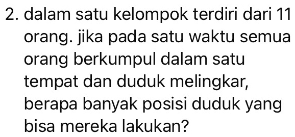 dalam satu kelompok terdiri dari 11
orang. jika pada satu waktu semua 
orang berkumpul dalam satu 
tempat dan duduk melingkar, 
berapa banyak posisi duduk yang 
bisa mereka lakukan?