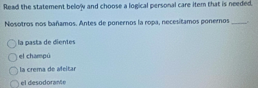 Read the statement below and choose a logical personal care item that is needed.
Nosotros nos bañamos. Antes de ponernos la ropa, necesitamos ponernos _.
la pasta de dientes
el champú
la crema de afeitar
el desodorante