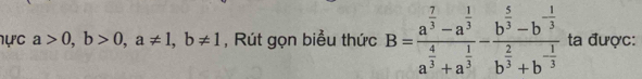 ực a>0, b>0, a!= 1, b!= 1 , Rút gọn biểu thức B=frac a^(frac 7)3-a^(frac 1)3a^(frac 4)3+a^(frac 1)3-frac b^(frac 5)3-b^(-frac 1)3b^(frac 2)3+b^(-frac 1)3 ta được: