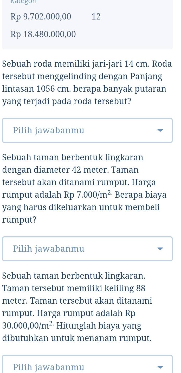 Kategon
Rp 9.702.000,00 12
Rp 18.480.000,00
Sebuah roda memiliki jari-jari 14 cm. Roda 
tersebut menggelinding dengan Panjang 
lintasan 1056 cm. berapa banyak putaran 
yang terjadi pada roda tersebut? 
Pilih jawabanmu 
Sebuah taman berbentuk lingkaran 
dengan diameter 42 meter. Taman 
tersebut akan ditanami rumput. Harga 
rumput adalah Rp 7.000/m^2 Berapa biaya 
yang harus dikeluarkan untuk membeli 
rumput? 
Pilih jawabanmu 
Sebuah taman berbentuk lingkaran. 
Taman tersebut memiliki keliling 88
meter. Taman tersebut akan ditanami 
rumput. Harga rumput adalah Rp
30.000,00/m^2 Hitunglah biaya yang 
dibutuhkan untuk menanam rumput. 
Pilih jawabanmu