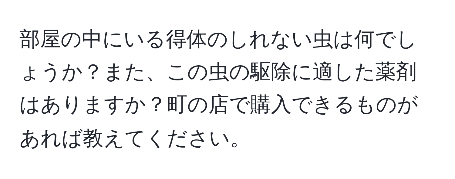 部屋の中にいる得体のしれない虫は何でしょうか？また、この虫の駆除に適した薬剤はありますか？町の店で購入できるものがあれば教えてください。