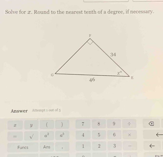 Solve for x. Round to the nearest tenth of a degree, if necessary.
Answer Attempt 1 out of 5
x y ( ) 7 8 9 ÷ a
= sqrt() a^2 a^b 4 5 6 ×
Funcs Ans , 1 2 3