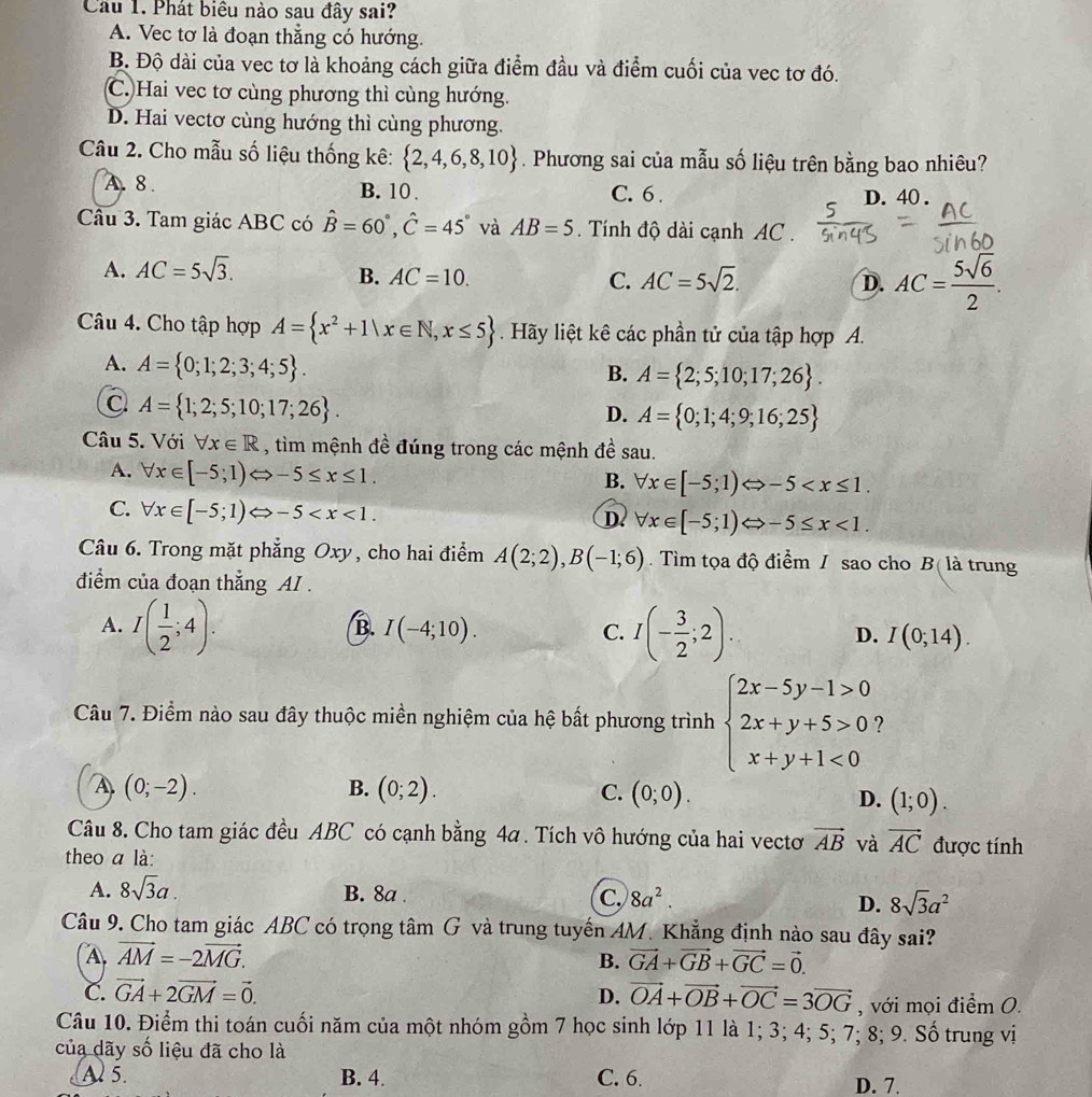 Phát biêu nào sau đây sai?
A. Vec tơ là đoạn thẳng có hướng.
B. Độ dài của vec tơ là khoảng cách giữa điểm đầu và điểm cuối của vec tơ đó.
C.)Hai vec tơ cùng phương thì cùng hướng.
D. Hai vectơ cùng hướng thì cùng phương.
Câu 2. Cho mẫu số liệu thống kê:  2,4,6,8,10. Phương sai của mẫu số liệu trên bằng bao nhiêu?
A. 8. B. 10 . C. 6. D. 40 .
Câu 3. Tam giác ABC có hat B=60°,hat C=45° và AB=5. Tính độ dài cạnh AC .
A. AC=5sqrt(3).
B. AC=10. C. AC=5sqrt(2). D. AC= 5sqrt(6)/2 .
Câu 4. Cho tập hợp A= x^2+1|x∈ N,x≤ 5. Hãy liệt kê các phần tử của tập hợp A.
A. A= 0;1;2;3;4;5 .
B. A= 2;5;10;17;26 .
a A= 1;2;5;10;17;26 .
D. A= 0;1;4;9;16;25
Câu 5. Với forall x∈ R , tìm mệnh đề đúng trong các mệnh đề sau.
A. forall x∈ [-5;1)Leftrightarrow -5≤ x≤ 1. forall x∈ [-5;1) -5
B.
C. forall x∈ [-5;1)Leftrightarrow -5
D. forall x∈ [-5;1) -5≤ x<1.
Câu 6. Trong mặt phẳng Oxy, cho hai điểm A(2;2),B(-1;6).  Tìm tọa độ điểm / sao cho B( là trung
điểm của đoạn thắng AI .
A. I( 1/2 ;4). I(- 3/2 ;2). I(0;14).
B. I(-4;10). C. D.
Câu 7. Điểm nào sau đây thuộc miền nghiệm của hệ bất phương trình beginarrayl 2x-5y-1>0 2x+y+5>0 x+y+1<0endarray.
(0;-2).
B. (0;2). C. (0;0). D. (1;0).
Câu 8. Cho tam giác đều ABC có cạnh bằng 4a. Tích vô hướng của hai vectơ vector AB và vector AC được tính
theo a là:
A. 8sqrt(3)a. B. 8a . C. 8a^2. 8sqrt(3)a^2
D.
Câu 9. Cho tam giác ABC có trọng tâm G và trung tuyến AM. Khẳng định nào sau đây sai?
A vector AM=-2vector MG.
B. vector GA+vector GB+vector GC=vector 0.
C. vector GA+2vector GM=vector 0. D. vector OA+vector OB+vector OC=3vector OG , với mọi điểm O.
Câu 10. Điểm thi toán cuối năm của một nhóm gồm 7 học sinh lớp 11 là 1; 3; 4; 5; 7; 8; 9. Số trung vị
của dãy số liệu đã cho là
A 5. B. 4. C. 6. D. 7.