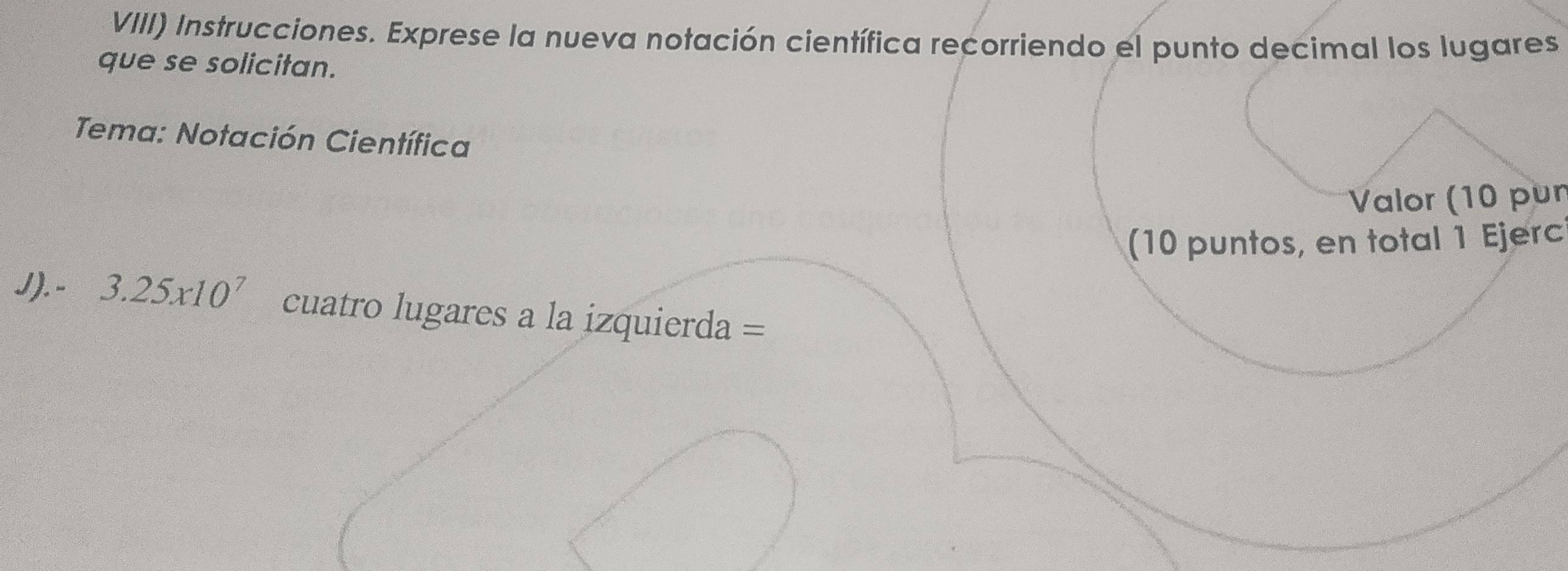 VIII) Instrucciones. Exprese la nueva notación científica recorriendo el punto decimal los lugares 
que se solicitan. 
Tema: Notación Científica 
Valor (10 pur 
(10 puntos, en total 1 Ejerc 
J). - 3.25x10^7 cuatro lugares a la izquierda =