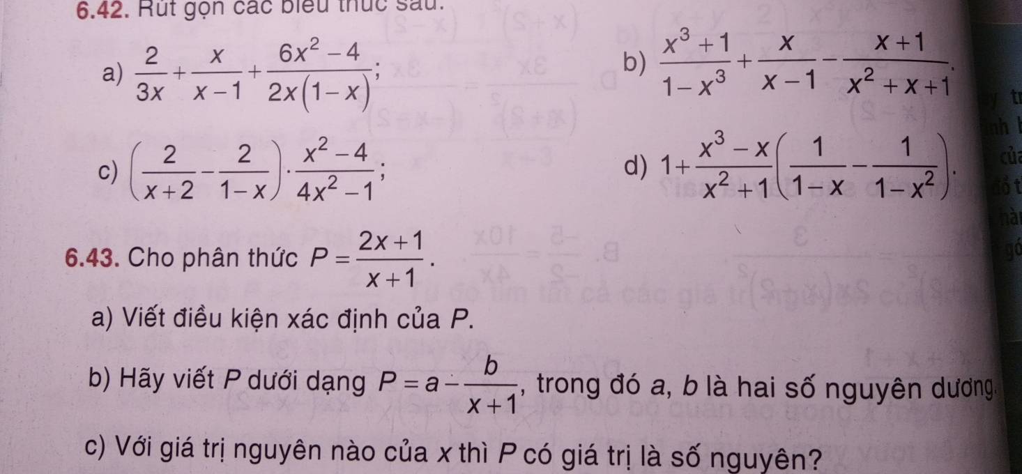 Rut gọn các biểu thức sau. 
a)  2/3x + x/x-1 + (6x^2-4)/2x(1-x) ; 
b)  (x^3+1)/1-x^3 + x/x-1 - (x+1)/x^2+x+1 . 
t 
c) ( 2/x+2 - 2/1-x )·  (x^2-4)/4x^2-1 ; 1+ (x^3-x)/x^2+1 ( 1/1-x - 1/1-x^2 ). 
nh l 
d) 
của 
ổt 
hài 
6.43. Cho phân thức P= (2x+1)/x+1 . 
go 
a) Viết điều kiện xác định của P. 
b) Hãy viết P dưới dạng P=a- b/x+1  , trong đó a, b là hai số nguyên dương, 
c) Với giá trị nguyên nào của x thì P có giá trị là số nguyên?