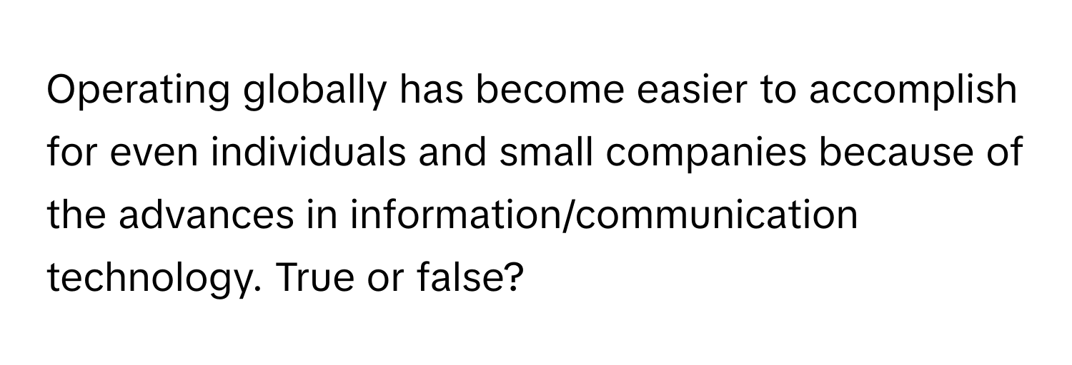 Operating globally has become easier to accomplish for even individuals and small companies because of the advances in information/communication technology. True or false?