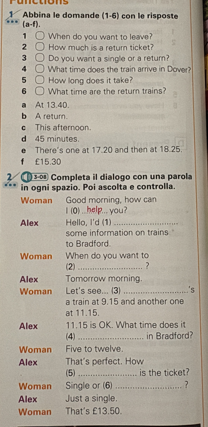 unetions 
Abbina le domande (1-6) con le risposte 
(a-f). 
1 When do you want to leave? 
2 How much is a return ticket? 
3 Do you want a single or a return? 
4 What time does the train arrive in Dover? 
5 How long does it take? 
6 What time are the return trains? 
a At 13.40. 
b A return. 
c This afternoon. 
d 45 minutes. 
e There's one at 17.20 and then at 18.25. 
f €£15.30
2 3-0 Completa il dialogo con una parola 
in ogni spazio. Poi ascolta e controlla. 
Woman Good morning, how can 
I (0) ..help... you? 
Alex Hello, I'd (1)_ 
some information on trains 
to Bradford. 
Woman When do you want to 
(2) _? 
Alex Tomorrow morning. 
Woman Let's see... (3) _'s 
a train at 9.15 and another one 
at 11.15. 
Alex 11.15 is OK. What time does it 
(4) _in Bradford? 
Woman Five to twelve. 
Alex That's perfect. How 
(5) _is the ticket? 
Woman Single or (6) _? 
Alex Just a single. 
Woman That's £13.50.