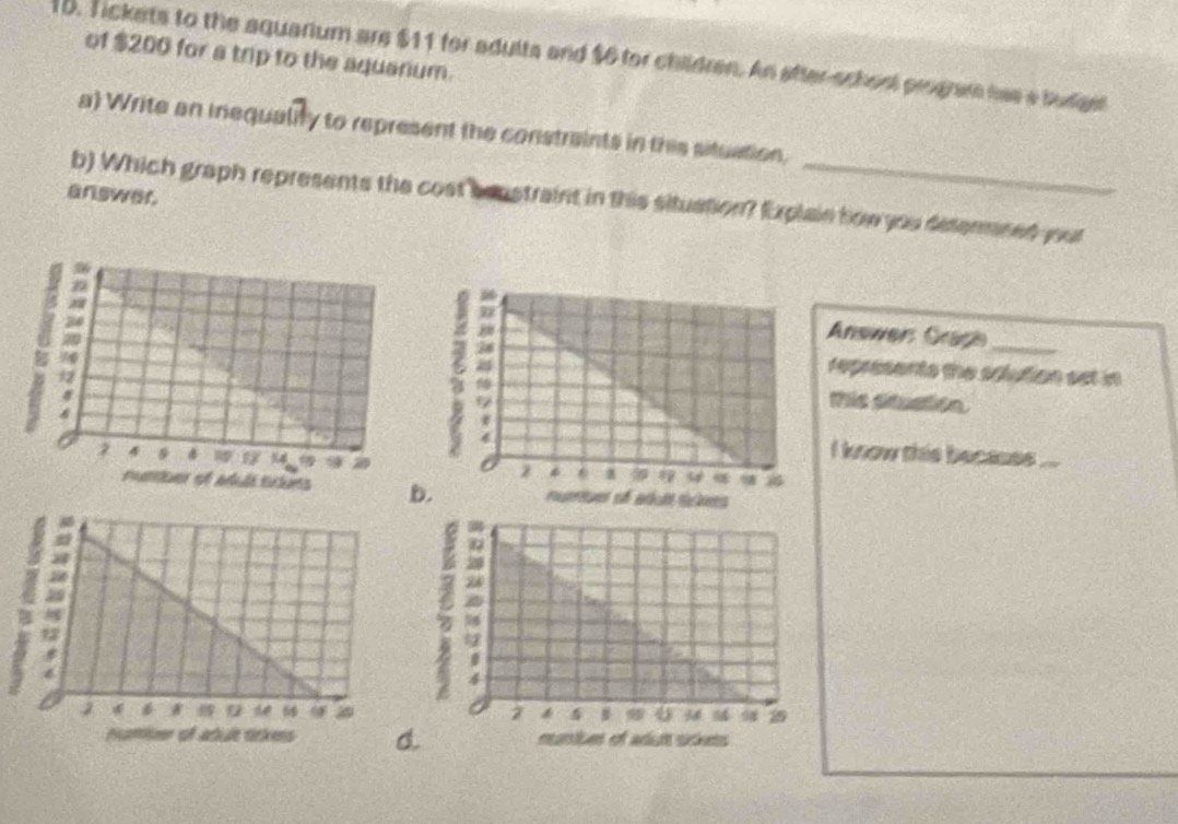 of $200 for a trip to the aquanium. 
15. Tickets to the aquarium are $11 for adults and $6 for children. An after-school program has a budge 
a) Write an inequality to represent the constraints in this situation. 
answer. 
b) Which graph represents the cost constraint in this situation? Explain how you desenmned your 
Answer Graph_ 
represents the solution set in 
this situation. 
i know this becaues ...