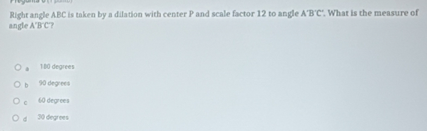 Right angle ABC is taken by a dilation with center P and scale factor 12 to angle A'B'C'. What is the measure of
angle A'B'C' ?
180 degrees
b 90 degrees
C 60 degrees
d 30 degrees