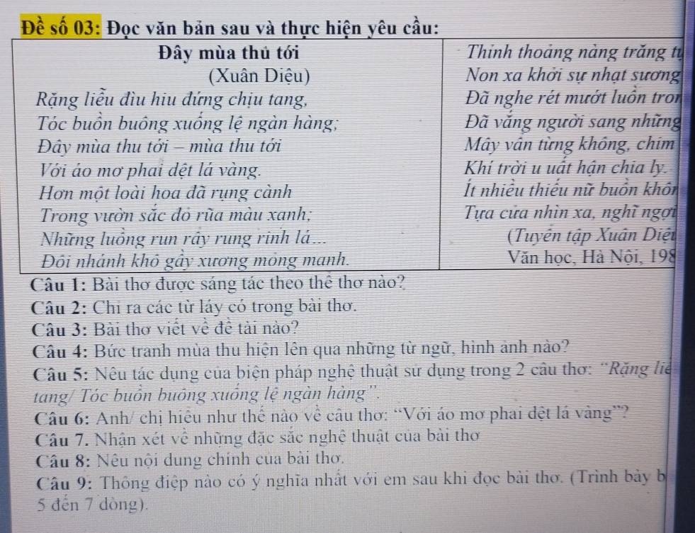 Đề số 
ự 
Câu 1: Bài thơ được sáng tác 
Câu 2: Chỉ ra các từ láy có trong bài thơ. 
Câu 3: Bài thơ viết về để tải nào? 
Câu 4: Bức tranh mùa thu hiện lên qua những từ ngữ, hình ảnh nào? 
Câu 5: Nêu tác dụng của biện pháp nghệ thuật sử dụng trong 2 câu thơ: ¨Rặng lie 
tang/ Tóc buồn buông xuống lệ ngàn hàng'. 
Câu 6: Anh/ chị hiểu như thế nào về câu thơ: “Với áo mơ phai dệt lá vàng”? 
Câu 7. Nhận xét về những đặc sắc nghệ thuật của bài thơ 
Câu 8: Nêu nội dung chính của bài thơ. 
Câu 9: Thông điệp nào có ý nghĩa nhất với em sau khi đọc bài thơ. (Trình bày b 
5 đến 7 dòng).