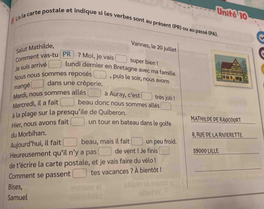 Unité 10 
É Lis la carte postale et indique si les verbes sont au présent (PR) ou au passé (PA) 
Salut Mathilde, 
Vannes, le 20 juillet 
Comment vas-tu PR ? Moi, je vais 
super bien ! 
Je suis arrivé lundi dernier en Bretagne avec ma famille. 

Nous nous sommes reposés , puis le soir, nous avons 
mangé 
dans une crêperie. 
Mardi, nous sommes allés à Auray, c'est très joli ! 
Mercredi, il a fait beau donc nous sommes allés 
à la plage sur la presqu'ile de Quiberon. MATHILDE DE RAUCOURT 
Hier, nous avons fait un tour en bateau dans le golfe 
du Morbihan. 
8, RUE DE LA RIVIERETTE 
Aujourd'hui, il fait beau, mais il fait un peu froid. 
Heureusement qu'il n’y a pas de vent ! Je finis 59000 LILLE_ 
de t'écrire la carte postale, et je vais faire du vélo ! 
Comment se passent tes vacances ? À bientôt ! 
_ 
Bises, 
Samuel