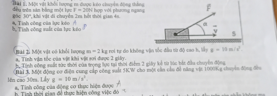 Một vật khối lượng m được kéo chuyền động thăng 
đều trên sàn bằng một lực F=20N hợp với phương ngang 
góc 30° 7, khi vật di chuyển 2m hết thời gian 4s. 
a, Tính công của lực kéo A 
a 
b, Tính công suất của lực kéo 
S 
Bài 2. Một vật có khối lượng m=2kg rơi tự do không vận tốc đầu từ độ cao h, lấy g=10m/s^2. 
a, Tính vận tốc của vật khi vật rơi được 2 giây. 
b, Tính công suất tức thời của trọng lực tại thời điểm 2 giây kể từ lúc bắt đầu chuyển động 
Bài 3. Một động cơ điện cung cấp công suất 5KW cho một cần cầu để nâng vật 1000Kg chuyển động đều 
lên cao 30m. Lấy g=10m/s^2. 
a, Tính công của động cơ thực hiện được 
h Tính thời gian để thực hiện công việc đó kả n không ma