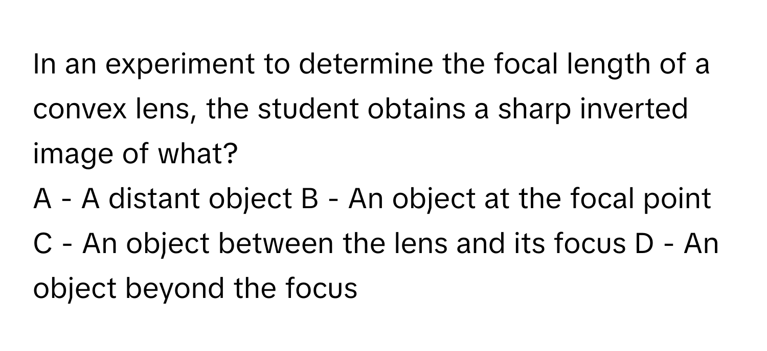 In an experiment to determine the focal length of a convex lens, the student obtains a sharp inverted image of what?
A - A distant object  B - An object at the focal point  C - An object between the lens and its focus  D - An object beyond the focus