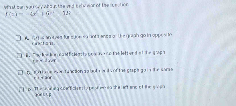 What can you say about the end behavior of the function
f(x)=4x^6+6x^252 7
A. f(x) is an even function so both ends of the graph go in opposite
directions.
B. The leading coefficient is positive so the left end of the graph
goes down.
C. f(x) is an even function so both ends of the graph go in the same
direction.
D. The leading coefficient is positive so the left end of the graph
goes up.