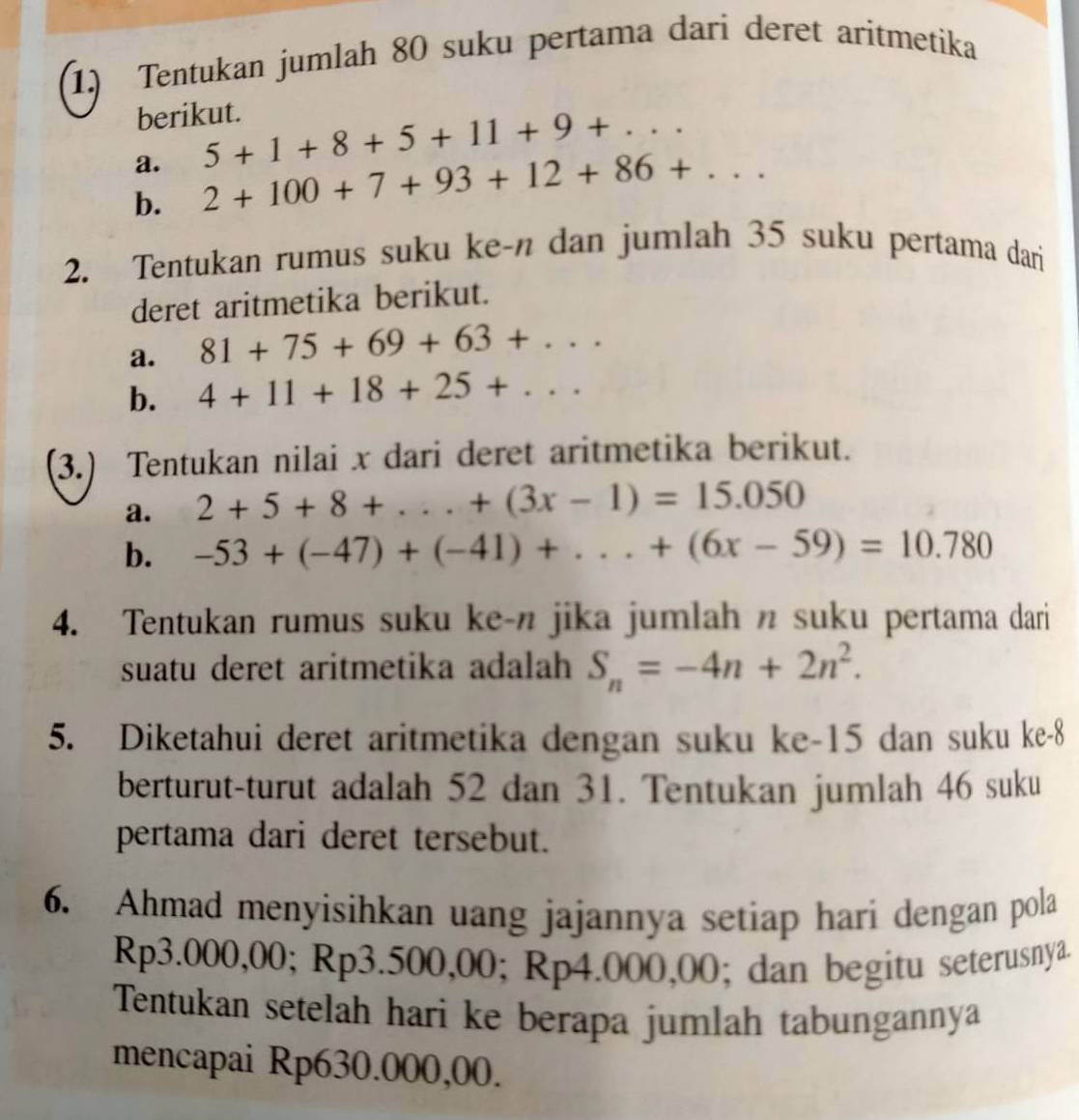 Tentukan jumlah 80 suku pertama dari deret aritmetika 
berikut. 
a. 5+1+8+5+11+9+... 
b. 2+100+7+93+12+86+... 
2. Tentukan rumus suku ke-n dan jumlah 35 suku pertama dari 
deret aritmetika berikut. 
a. 81+75+69+63+... 
b. 4+11+18+25+... 
(3.) Tentukan nilai x dari deret aritmetika berikut. 
a. 2+5+8+...+(3x-1)=15.050
b. -53+(-47)+(-41)+...+(6x-59)=10.780
4. Tentukan rumus suku ke-n jika jumlah n suku pertama dari 
suatu deret aritmetika adalah S_n=-4n+2n^2. 
5. Diketahui deret aritmetika dengan suku ke -15 dan suku ke -8
berturut-turut adalah 52 dan 31. Tentukan jumlah 46 suku 
pertama dari deret tersebut. 
6. Ahmad menyisihkan uang jajannya setiap hari dengan pola
Rp3.000,00; Rp3.500,00; Rp4.000,0 1 ); dan begitu seterusnya. 
Tentukan setelah hari ke berapa jumlah tabungannya 
mencapai Rp630.000,00.